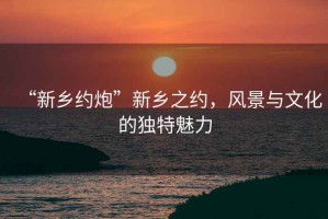 “新鄉(xiāng)約炮”新鄉(xiāng)之約，風景與文化的獨特魅力
