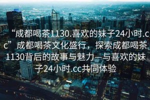 “成都喝茶1130.喜歡的妹子24小時(shí).cc”成都喝茶文化盛行，探索成都喝茶1130背后的故事與魅力—與喜歡的妹子24小時(shí).cc共同體驗(yàn)