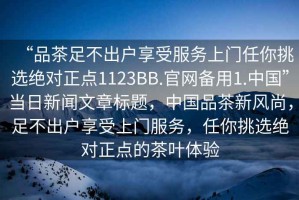 “品茶足不出戶享受服務上門任你挑選絕對正點1123BB.官網(wǎng)備用1.中國”當日新聞文章標題，中國品茶新風尚，足不出戶享受上門服務，任你挑選絕對正點的茶葉體驗