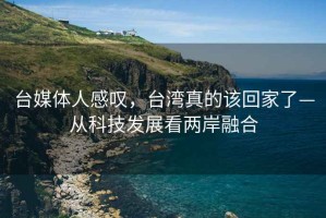 臺媒體人感嘆，臺灣真的該回家了—從科技發(fā)展看兩岸融合