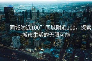 “同城附近100”同城附近100，探索城市生活的無(wú)限可能