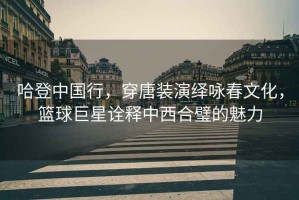 哈登中國行，穿唐裝演繹詠春文化，籃球巨星詮釋中西合璧的魅力