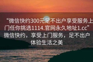 “微信快約300元足不出戶享受服務(wù)上門任你挑選1114.官網(wǎng)永久地址1.cc”微信快約，享受上門服務(wù)，足不出戶體驗(yàn)生活之美