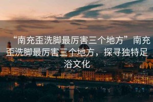 “南充歪洗腳最厲害三個地方”南充歪洗腳最厲害三個地方，探尋獨特足浴文化