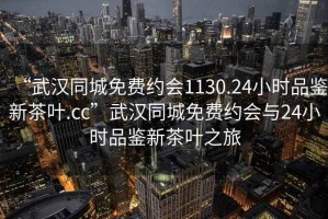 “武漢同城免費約會1130.24小時品鑒新茶葉.cc”武漢同城免費約會與24小時品鑒新茶葉之旅