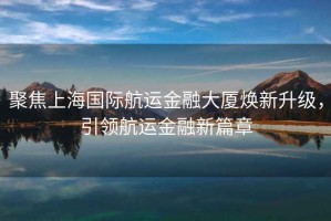 聚焦上海國際航運(yùn)金融大廈煥新升級，引領(lǐng)航運(yùn)金融新篇章