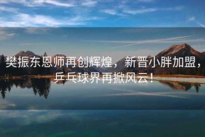 樊振東恩師再創(chuàng)輝煌，新晉小胖加盟，乒乓球界再掀風(fēng)云！