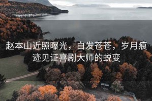 趙本山近照曝光，白發(fā)蒼蒼，歲月痕跡見證喜劇大師的蛻變
