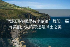 “舞陽現(xiàn)在哪里有小姑娘”舞陽，探尋美麗少女的蹤跡與風(fēng)土之美