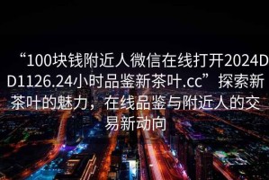 “100塊錢附近人微信在線打開2024DD1126.24小時品鑒新茶葉.cc”探索新茶葉的魅力，在線品鑒與附近人的交易新動向
