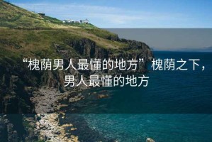 “槐蔭男人最懂的地方”槐蔭之下，男人最懂的地方