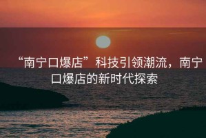 “南寧口爆店”科技引領(lǐng)潮流，南寧口爆店的新時(shí)代探索