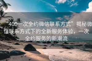 “400一次全約微信聯(lián)系方式”揭秘微信聯(lián)系方式下的全新服務(wù)體驗，一次全約服務(wù)的新潮流