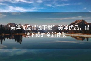 “美洋優(yōu)品借錢下載”美洋優(yōu)品，借錢下載的全新體驗