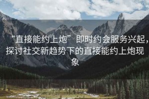 “直接能約上炮”即時約會服務興起，探討社交新趨勢下的直接能約上炮現(xiàn)象