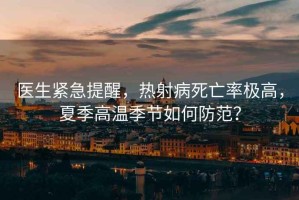 醫(yī)生緊急提醒，熱射病死亡率極高，夏季高溫季節(jié)如何防范？