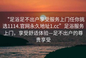 “足浴足不出戶享受服務(wù)上門任你挑選1114.官網(wǎng)永久地址1.cc”足浴服務(wù)上門，享受舒適體驗(yàn)—足不出戶的尊貴享受