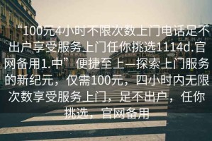 “100元4小時不限次數(shù)上門電話足不出戶享受服務上門任你挑選1114d.官網(wǎng)備用1.中”便捷至上—探索上門服務的新紀元，僅需100元，四小時內(nèi)無限次數(shù)享受服務上門，足不出戶，任你挑選，官網(wǎng)備用