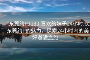 “東莞約P1130.喜歡的妹子24小時.cc”東莞約P的魅力，探索24小時內的美好邂逅之旅