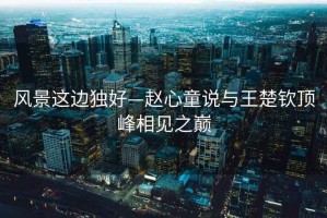 風(fēng)景這邊獨(dú)好—趙心童說(shuō)與王楚欽頂峰相見(jiàn)之巔