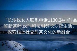 “長沙找女人聯(lián)系電話1130.24小時品鑒新茶葉.cc”科技引領長沙夜生活，探索線上社交與茶文化的新融合