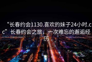 “長春約會1130.喜歡的妹子24小時.cc”長春約會之旅，一次難忘的邂逅經歷