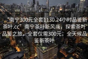 “南寧300元全套1130.24小時(shí)品鑒新茶葉.cc”南寧茶葉新風(fēng)尚，探索茶葉品鑒之旅，全套僅需300元，全天候品鑒新茶葉