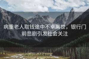 病重老人取錢(qián)途中不幸離世，銀行門(mén)前悲劇引發(fā)社會(huì)關(guān)注