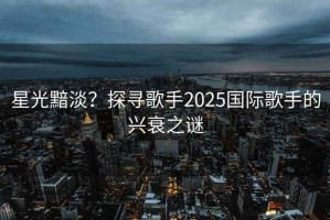 星光黯淡？探尋歌手2025國際歌手的興衰之謎