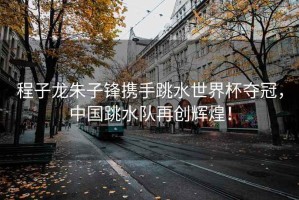程子龍朱子鋒攜手跳水世界杯奪冠，中國跳水隊(duì)再創(chuàng)輝煌！