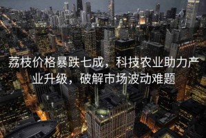 荔枝價(jià)格暴跌七成，科技農(nóng)業(yè)助力產(chǎn)業(yè)升級(jí)，破解市場(chǎng)波動(dòng)難題