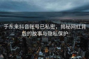 于東來抖音賬號已私密，揭秘網(wǎng)紅背后的故事與隱私保護(hù)