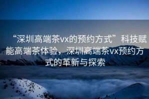 “深圳高端茶vx的預(yù)約方式”科技賦能高端茶體驗(yàn)，深圳高端茶vx預(yù)約方式的革新與探索