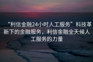 “利信金融24小時人工服務(wù)”科技革新下的金融服務(wù)，利信金融全天候人工服務(wù)的力量