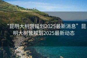 “昆明大樹營規(guī)劃2025最新消息”昆明大樹營規(guī)劃2025最新動態(tài)