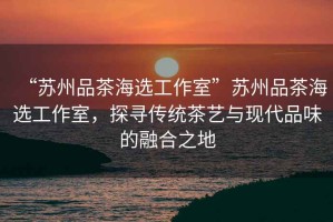 “蘇州品茶海選工作室”蘇州品茶海選工作室，探尋傳統(tǒng)茶藝與現(xiàn)代品味的融合之地