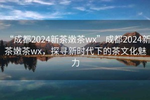 “成都2024新茶嫩茶wx”成都2024新茶嫩茶wx，探尋新時(shí)代下的茶文化魅力