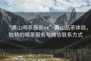 “黃山喝茶服務(wù)vx”黃山品茶體驗(yàn)，獨(dú)特的喝茶服務(wù)與微信聯(lián)系方式