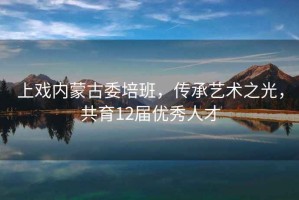 上戲內(nèi)蒙古委培班，傳承藝術(shù)之光，共育12屆優(yōu)秀人才