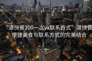 “湛快餐200一次vx聯(lián)系方式”湛快餐，便捷美食與聯(lián)系方式的完美結(jié)合