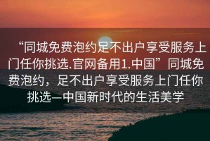 “同城免費泡約足不出戶享受服務(wù)上門任你挑選.官網(wǎng)備用1.中國”同城免費泡約，足不出戶享受服務(wù)上門任你挑選—中國新時代的生活美學(xué)