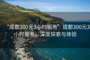 “成都300元3小時(shí)服務(wù)”成都300元3小時(shí)服務(wù)，深度探索與體驗(yàn)