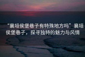 “襄垣侯堡巷子有特殊地方嗎”襄垣侯堡巷子，探尋獨特的魅力與風情