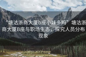 “塘沽浙商大廈b座小妹多嗎”塘沽浙商大廈B座與職場生態(tài)，探究人員分布現(xiàn)象