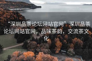 “深圳品茶論壇網(wǎng)站官網(wǎng)”深圳品茶論壇網(wǎng)站官網(wǎng)，品味茶韻，交流茶文化