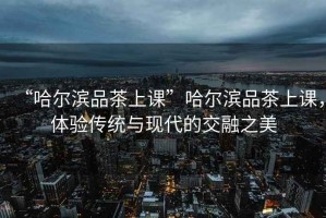 “哈爾濱品茶上課”哈爾濱品茶上課，體驗(yàn)傳統(tǒng)與現(xiàn)代的交融之美
