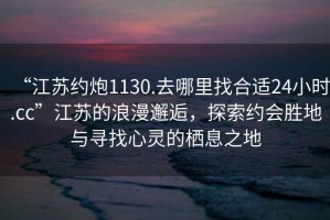 “江蘇約炮1130.去哪里找合適24小時.cc”江蘇的浪漫邂逅，探索約會勝地與尋找心靈的棲息之地