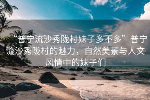 “普寧流沙秀隴村妹子多不多”普寧流沙秀隴村的魅力，自然美景與人文風(fēng)情中的妹子們