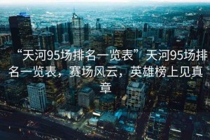 “天河95場(chǎng)排名一覽表”天河95場(chǎng)排名一覽表，賽場(chǎng)風(fēng)云，英雄榜上見(jiàn)真章