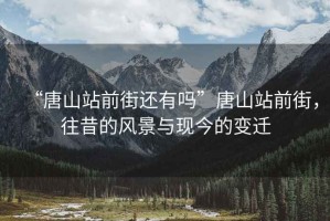 “唐山站前街還有嗎”唐山站前街，往昔的風(fēng)景與現(xiàn)今的變遷